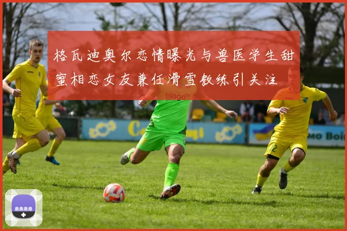 格瓦迪奥尔恋情曝光与兽医学生甜蜜相恋女友兼任滑雪教练引关注