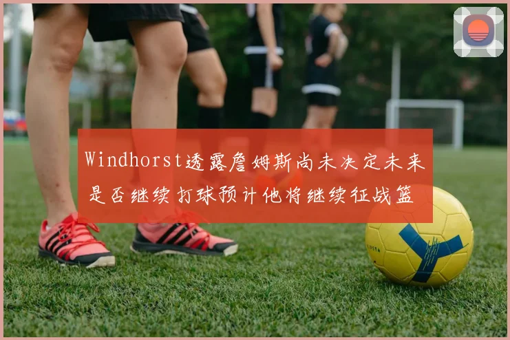 Windhorst透露詹姆斯尚未决定未来是否继续打球预计他将继续征战篮球赛场