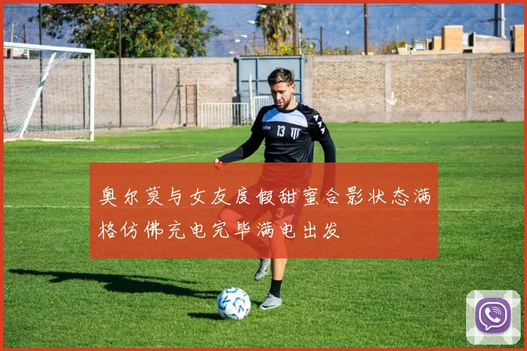 奥尔莫与女友度假甜蜜合影状态满格仿佛充电完毕满电出发