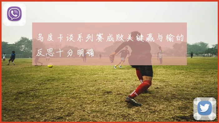 乌度卡谈系列赛成败关键赢与输的反思十分明确