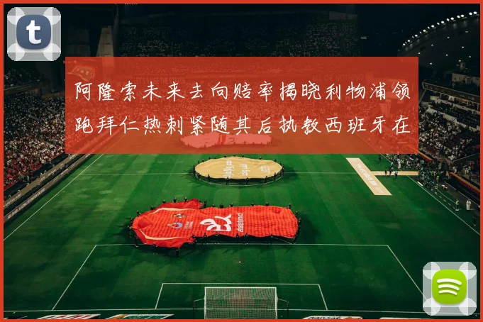 阿隆索未来去向赔率揭晓利物浦领跑拜仁热刺紧随其后执教西班牙在列