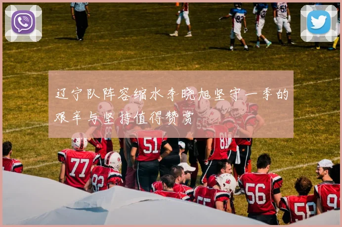 辽宁队阵容缩水李晓旭坚守一季的艰辛与坚持值得赞赏