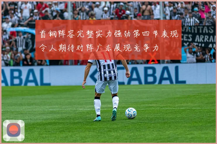 首钢阵容完整实力强劲第四节表现令人期待对阵广东展现竞争力