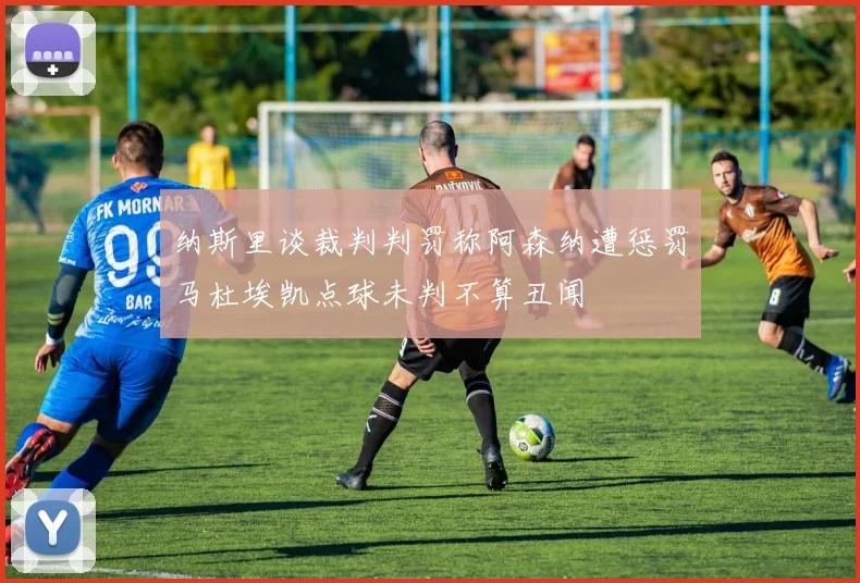 纳斯里谈裁判判罚称阿森纳遭惩罚马杜埃凯点球未判不算丑闻