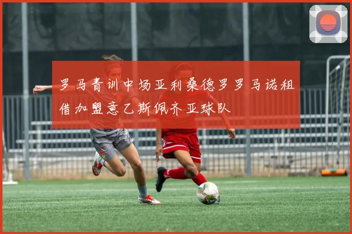 罗马青训中场亚利桑德罗罗马诺租借加盟意乙斯佩齐亚球队