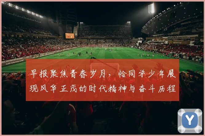 早报聚焦青春岁月，恰同学少年展现风华正茂的时代精神与奋斗历程