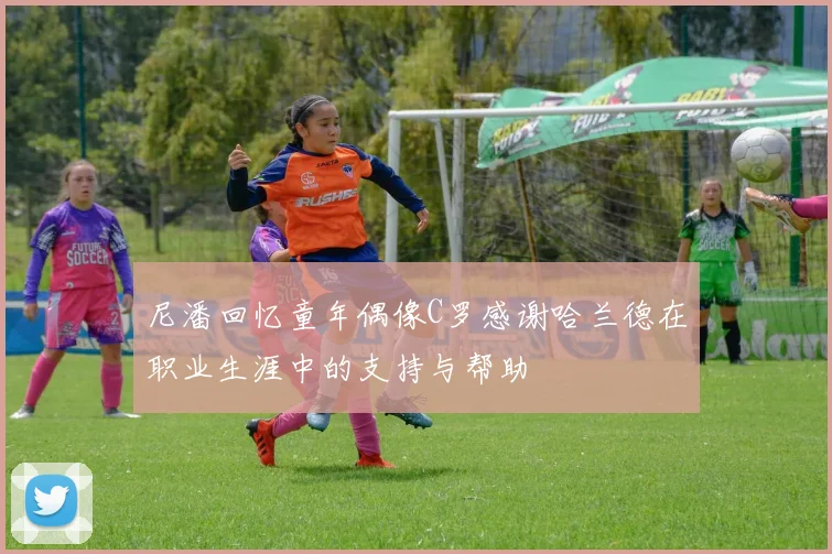 尼潘回忆童年偶像C罗感谢哈兰德在职业生涯中的支持与帮助