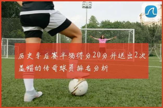 历史季后赛半场得分20分并送出2次盖帽的传奇球员排名分析