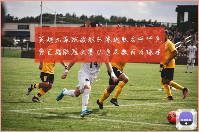 英超九家欧战球队球迷联名呼吁免费直播欧冠决赛以惠及数百万球迷