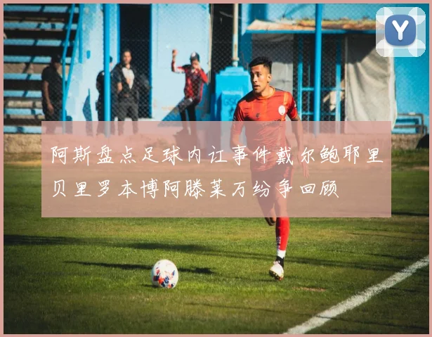 阿斯盘点足球内讧事件戴尔鲍耶里贝里罗本博阿滕莱万纷争回顾