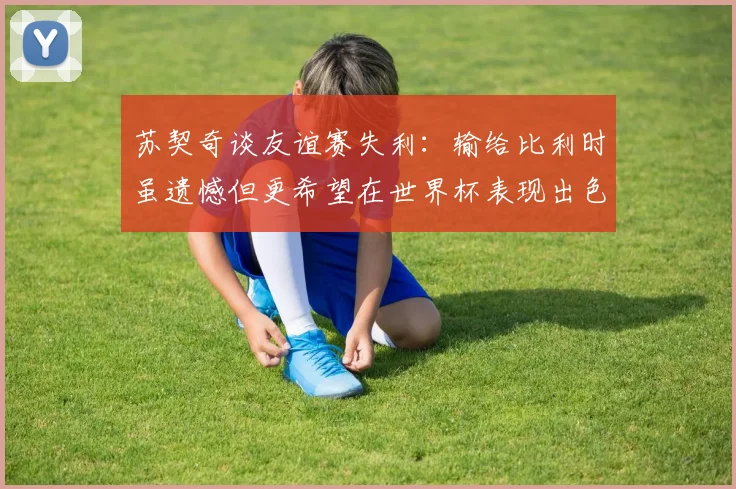 苏契奇谈友谊赛失利：输给比利时虽遗憾但更希望在世界杯表现出色