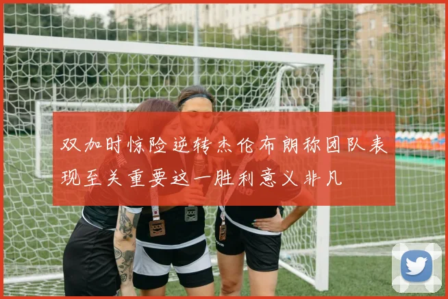双加时惊险逆转杰伦布朗称团队表现至关重要这一胜利意义非凡